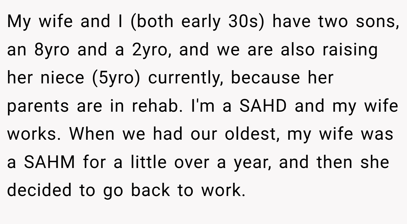 My wife and I (both early 30s) have two sons, an 8yro and a 2yro, and we are also raising her niece (5yro) currently, because her parents are in rehab. I'm a SAHD and my wife works. When we had our oldest, my wife was a SAHM for a little over a year, and then she decided to go back to work.