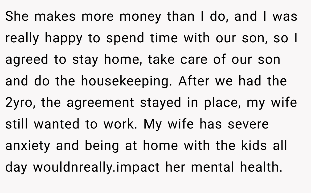 She makes more money than I do, and I was really happy to spend time with our son, so I agreed to stay home, take care of our son and do the housekeeping. After we had the 2yro, the agreement stayed in place, my wife still wanted to work. My wife has severe anxiety and being at home with the kids all day wouldnreally.impact her mental health.