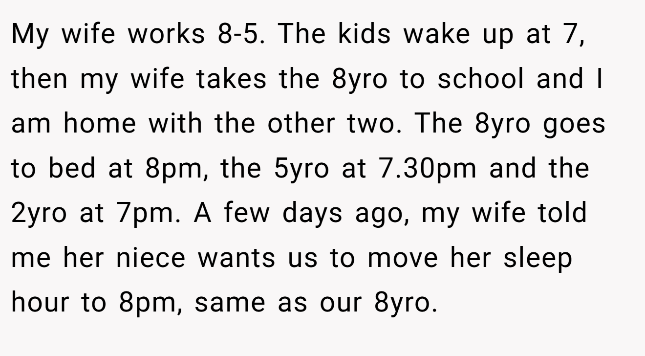 My wife works 8-5. The kids wake up at 7, then my wife takes the 8yro to school and I am home with the other two. The 8yro goes to bed at 8pm, the 5yro at 7.30pm and the 2yro at 7pm. A few days ago, my wife told me her niece wants us to move her sleep hour to 8pm, same as our 8yro.