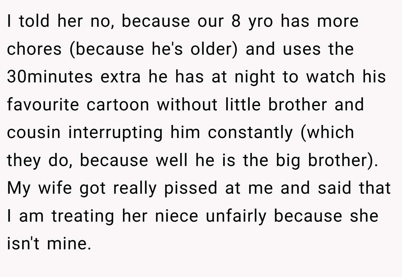 I told her no, because our 8 yro has more chores (because he's older) and uses the 30minutes extra he has at night to watch his favourite cartoon without little brother and cousin interrupting him constantly (which they do, because well he is the big brother). My wife got really pissed at me and said that I am treating her niece unfairly because she isn't mine.