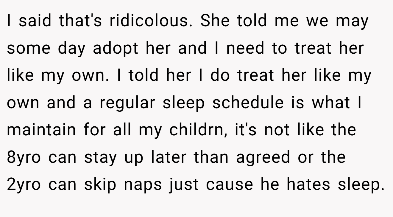 I said that's ridicolous. She told me we may some day adopt her and I need to treat her like my own. I told her I do treat her like my own and a regular sleep schedule is what I maintain for all my childrn, it's not like the 8yro can stay up later than agreed or the 2yro can skip naps just cause he hates sleep.