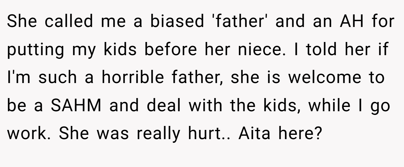 She called me a biased 'father' and an AH for putting my kids before her niece. I told her if I'm such a horrible father, she is welcome to be a SAHM and deal with the kids, while I go work. She was really hurt.. Aita here?