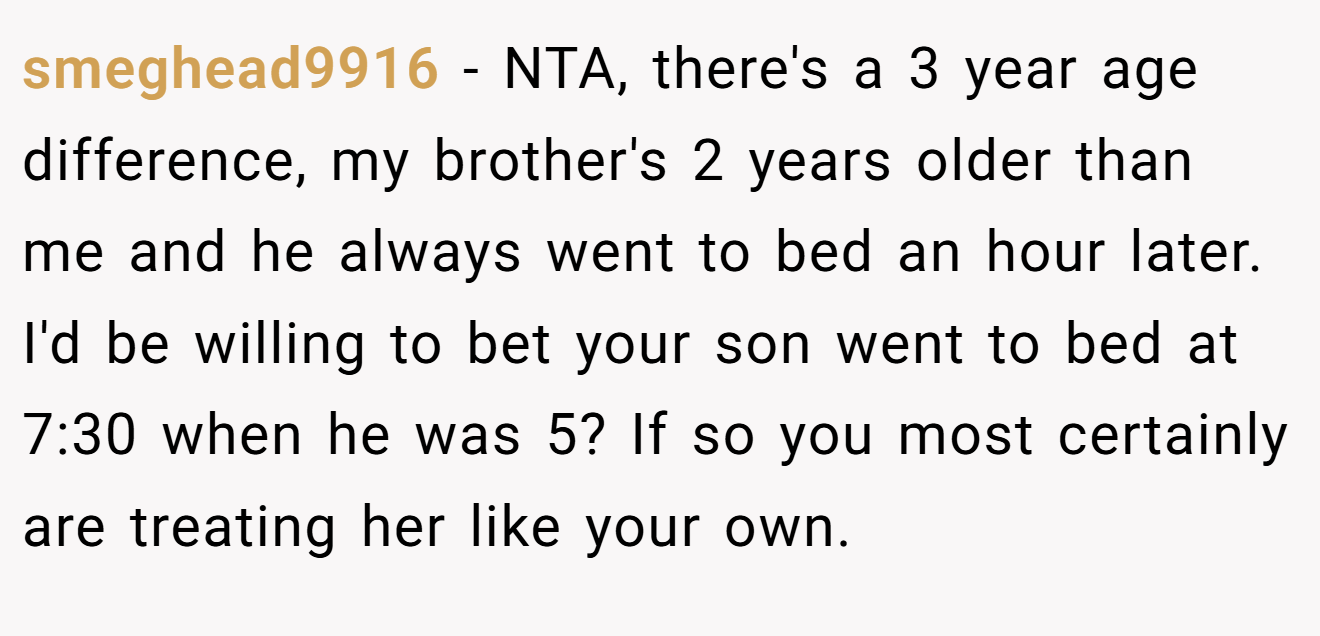 smeghead9916 - NTA, there's a 3 year age difference, my brother's 2 years older than me and he always went to bed an hour later. I'd be willing to bet your son went to bed at 7:30 when he was 5? If so you most certainly are treating her like your own.
