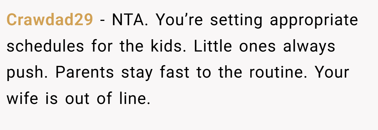 Crawdad29 - NTA. You’re setting appropriate schedules for the kids. Little ones always push. Parents stay fast to the routine. Your wife is out of line.