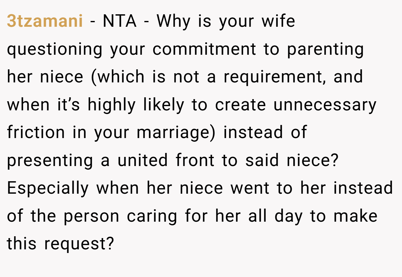 3tzamani - NTA - Why is your wife questioning your commitment to parenting her niece (which is not a requirement, and when it’s highly likely to create unnecessary friction in your marriage) instead of presenting a united front to said niece? Especially when her niece went to her instead of the person caring for her all day to make this request?