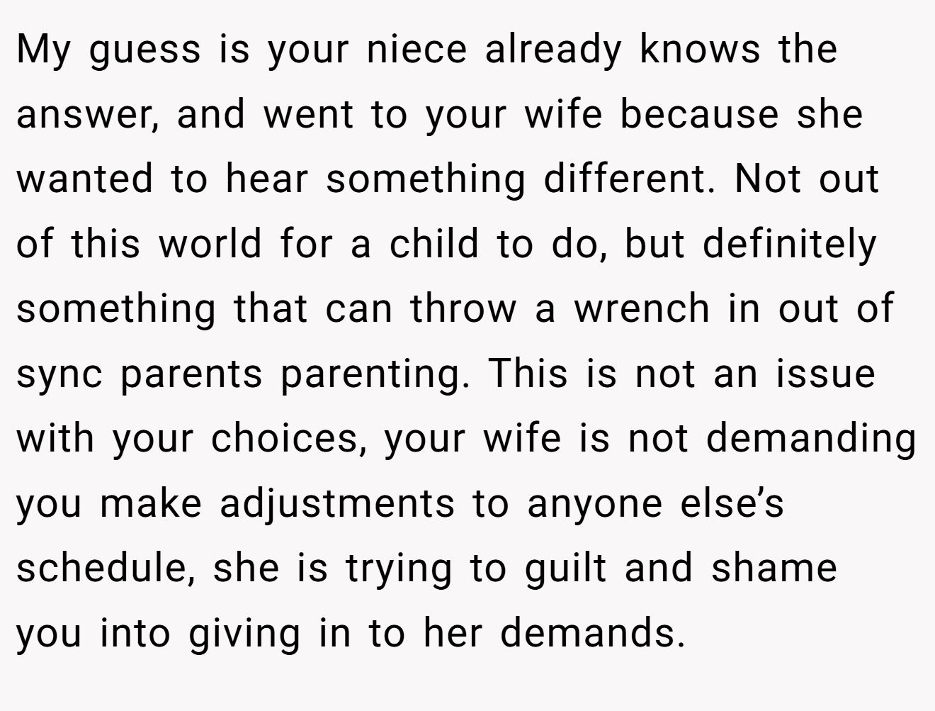 My guess is your niece already knows the answer, and went to your wife because she wanted to hear something different. Not out of this world for a child to do, but definitely something that can throw a wrench in out of sync parents parenting. This is not an issue with your choices, your wife is not demanding you make adjustments to anyone else’s schedule, she is trying to guilt and shame you into giving in to her demands.