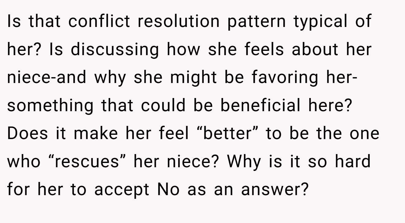 Is that conflict resolution pattern typical of her? Is discussing how she feels about her niece-and why she might be favoring her-something that could be beneficial here? Does it make her feel “better” to be the one who “rescues” her niece? Why is it so hard for her to accept No as an answer?