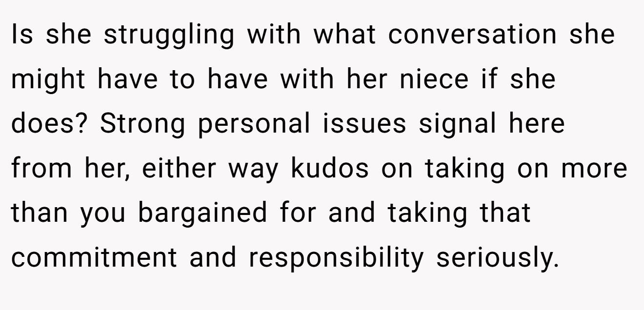 Is she struggling with what conversation she might have to have with her niece if she does? Strong personal issues signal here from her, either way kudos on taking on more than you bargained for and taking that commitment and responsibility seriously.