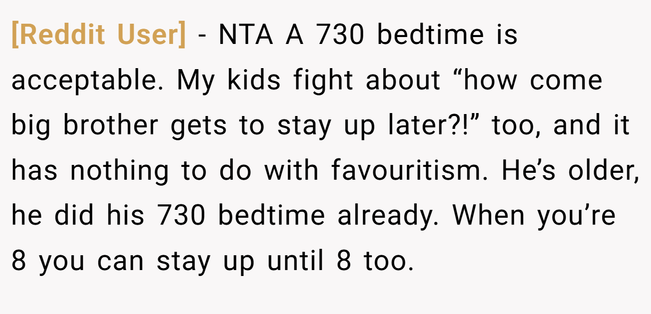 [Reddit User] - NTA A 730 bedtime is acceptable. My kids fight about “how come big brother gets to stay up later?!” too, and it has nothing to do with favouritism. He’s older, he did his 730 bedtime already. When you’re 8 you can stay up until 8 too.