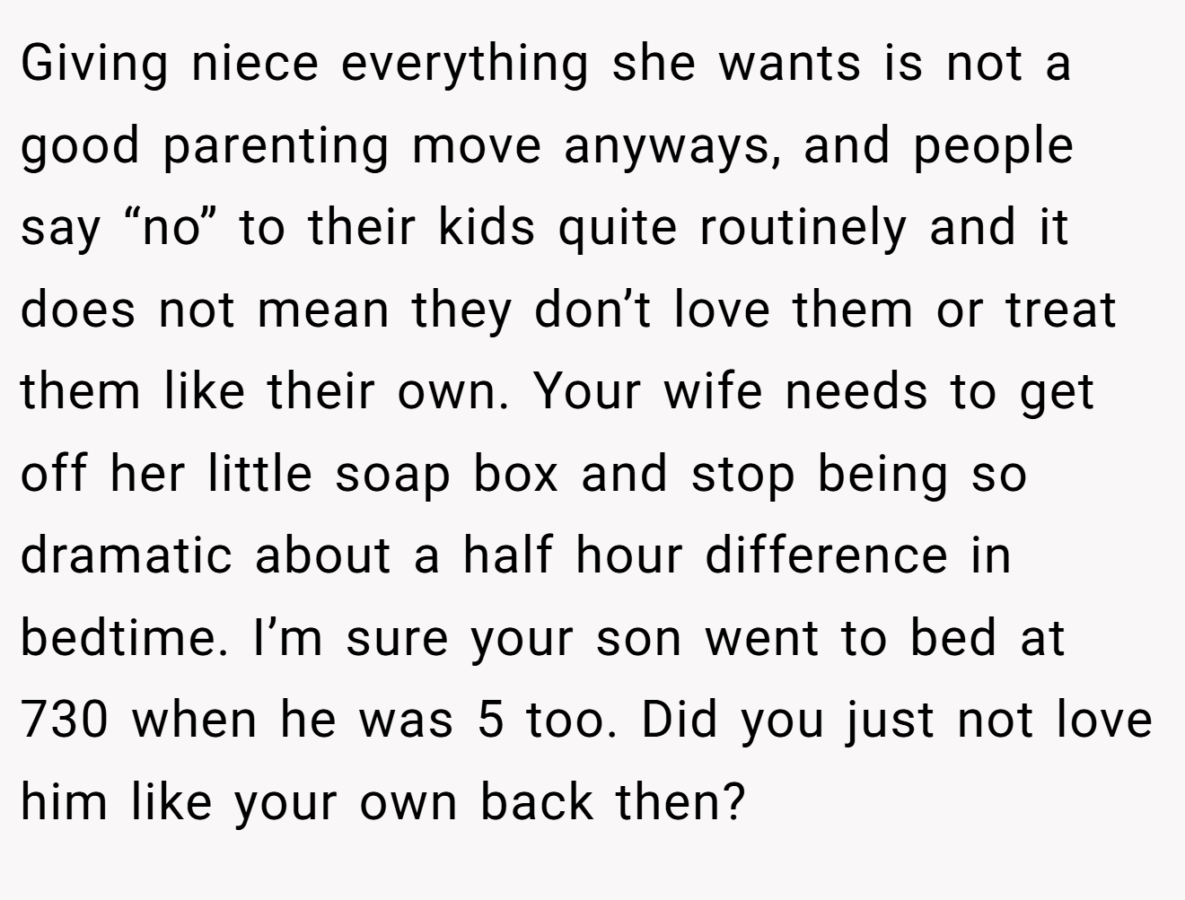 Giving niece everything she wants is not a good parenting move anyways, and people say “no” to their kids quite routinely and it does not mean they don’t love them or treat them like their own. Your wife needs to get off her little soap box and stop being so dramatic about a half hour difference in bedtime. I’m sure your son went to bed at 730 when he was 5 too. Did you just not love him like your own back then?