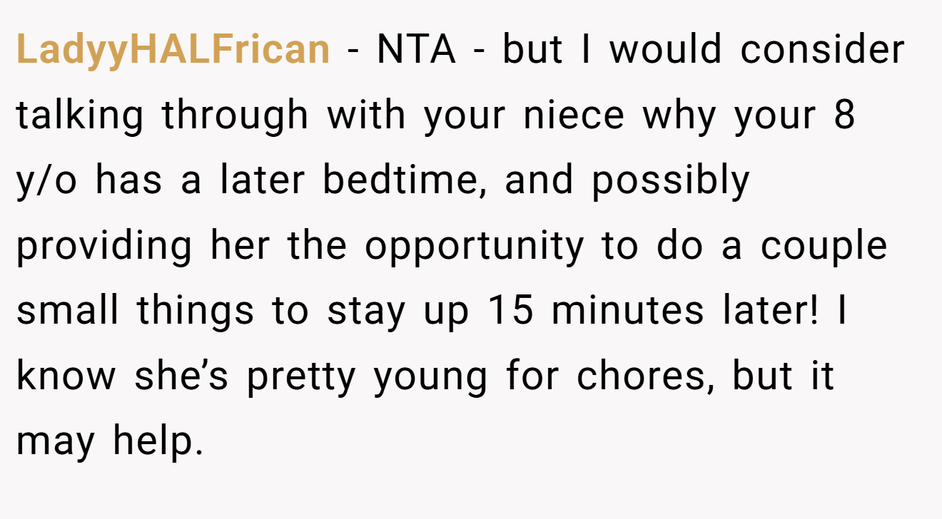LadyyHALFrican - NTA - but I would consider talking through with your niece why your 8 y/o has a later bedtime, and possibly providing her the opportunity to do a couple small things to stay up 15 minutes later! I know she’s pretty young for chores, but it may help.