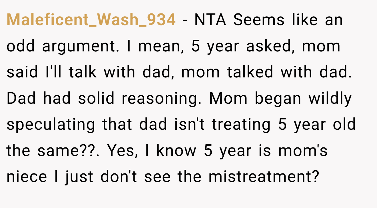 Maleficent_Wash_934 - NTA Seems like an odd argument. I mean, 5 year asked, mom said I'll talk with dad, mom talked with dad. Dad had solid reasoning. Mom began wildly speculating that dad isn't treating 5 year old the same??. Yes, I know 5 year is mom's niece I just don't see the mistreatment?