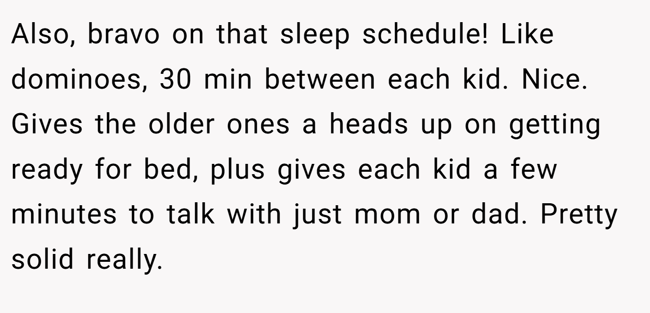 Also, bravo on that sleep schedule! Like dominoes, 30 min between each kid. Nice. Gives the older ones a heads up on getting ready for bed, plus gives each kid a few minutes to talk with just mom or dad. Pretty solid really.