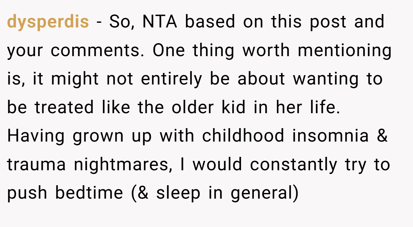 dysperdis - So, NTA based on this post and your comments. One thing worth mentioning is, it might not entirely be about wanting to be treated like the older kid in her life. Having grown up with childhood insomnia & trauma nightmares, I would constantly try to push bedtime (& sleep in general)