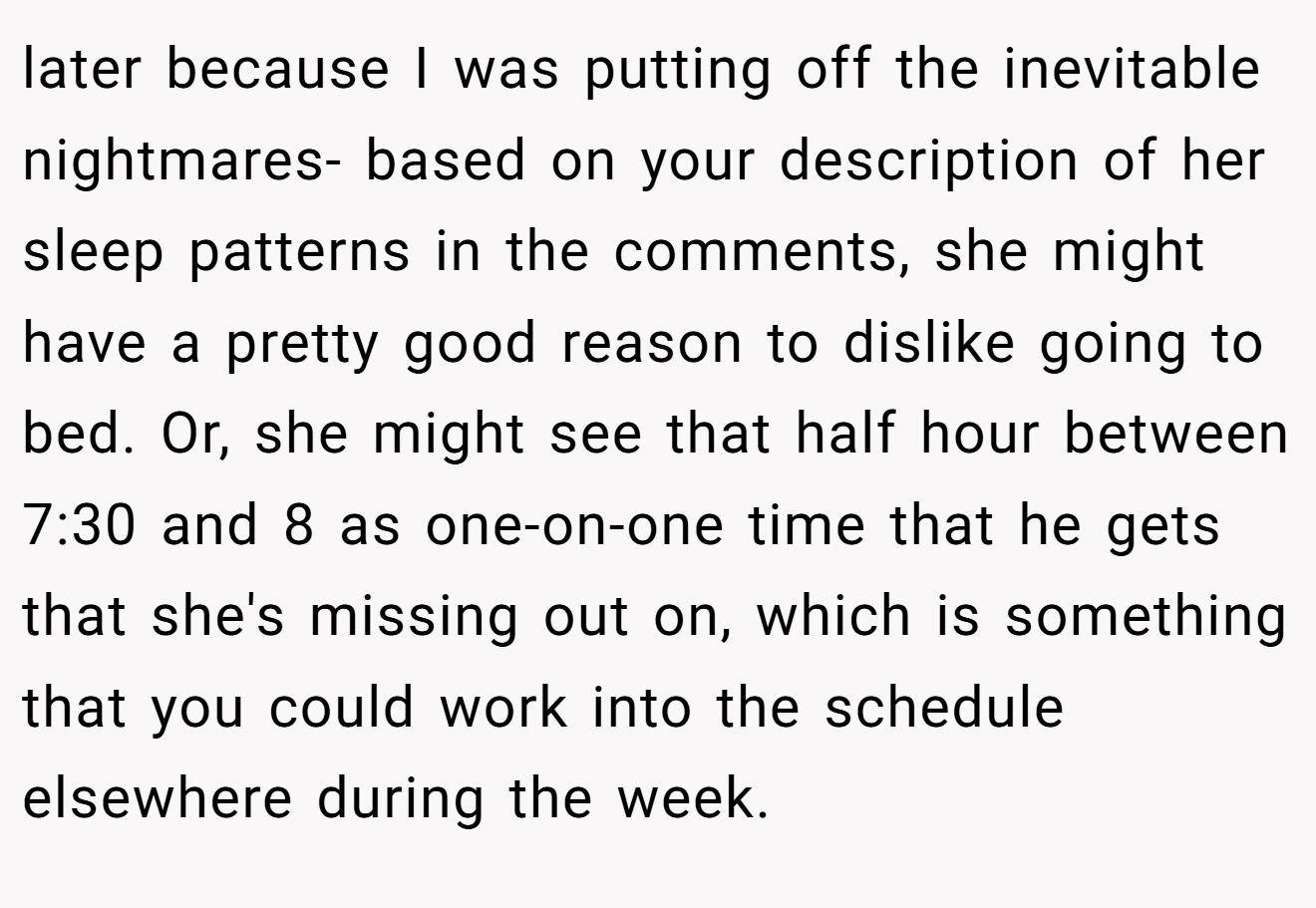 later because I was putting off the inevitable nightmares- based on your description of her sleep patterns in the comments, she might have a pretty good reason to dislike going to bed. Or, she might see that half hour between 7:30 and 8 as one-on-one time that he gets that she's missing out on, which is something that you could work into the schedule elsewhere during the week.