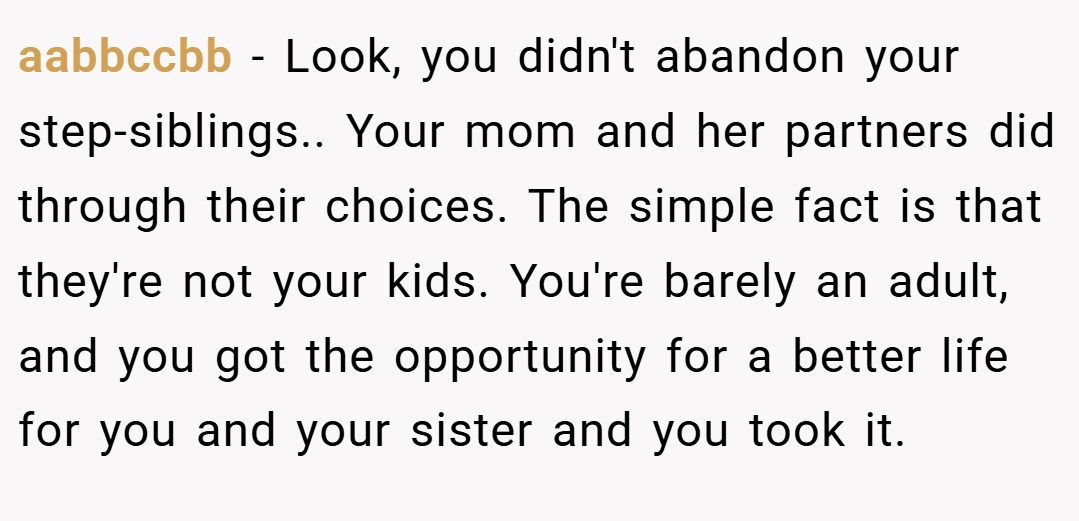 aabbccbb − Look, you didn't abandon your step-siblings.. Your mom and her partners did through their choices. The simple fact is that they're not your kids. You're barely an adult, and you got the opportunity for a better life for you and your sister and you took it.
