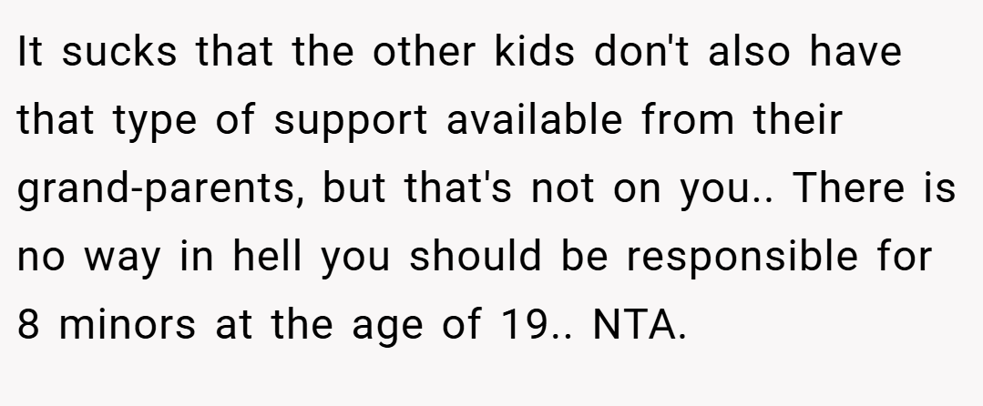 It sucks that the other kids don't also have that type of support available from their grand-parents, but that's not on you.. There is no way in hell you should be responsible for 8 minors at the age of 19.. NTA.