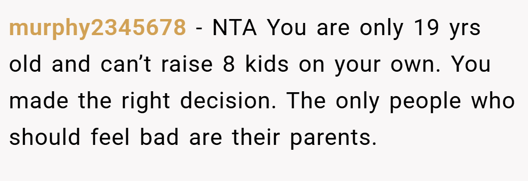 murphy2345678 − NTA You are only 19 yrs old and can’t raise 8 kids on your own. You made the right decision. The only people who should feel bad are their parents.
