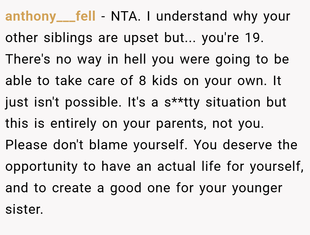 anthony___fell − NTA. I understand why your other siblings are upset but... you're 19. There's no way in hell you were going to be able to take care of 8 kids on your own. It just isn't possible. It's a s**tty situation but this is entirely on your parents, not you. Please don't blame yourself. You deserve the opportunity to have an actual life for yourself, and to create a good one for your younger sister.
