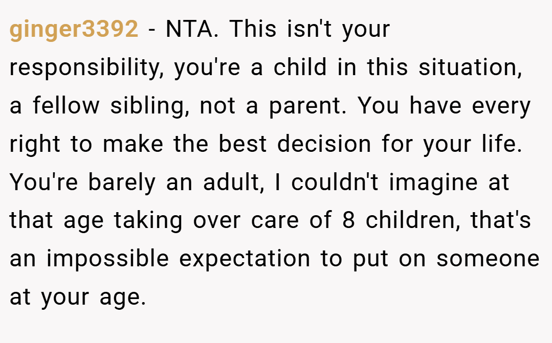 ginger3392 − NTA. This isn't your responsibility, you're a child in this situation, a fellow sibling, not a parent. You have every right to make the best decision for your life. You're barely an adult, I couldn't imagine at that age taking over care of 8 children, that's an impossible expectation to put on someone at your age.