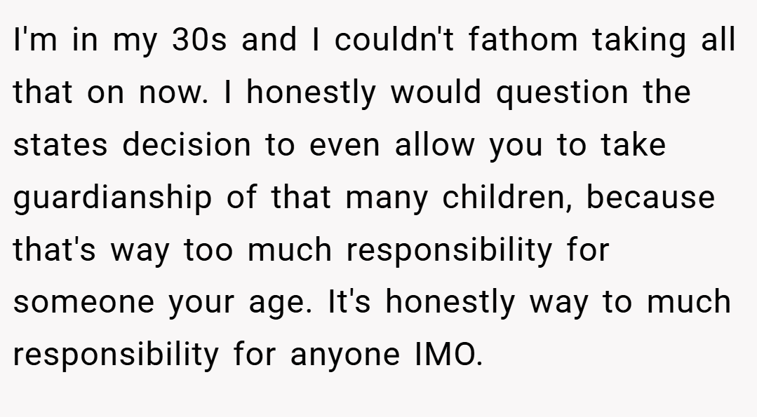 I'm in my 30s and I couldn't fathom taking all that on now. I honestly would question the states decision to even allow you to take guardianship of that many children, because that's way too much responsibility for someone your age. It's honestly way to much responsibility for anyone IMO.