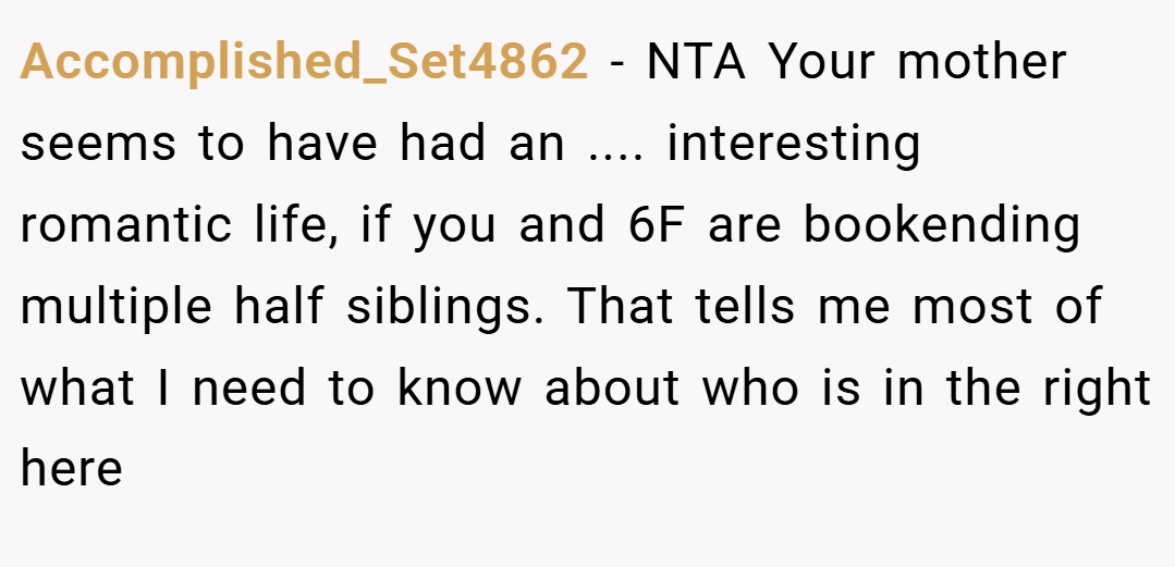 Accomplished_Set4862 − NTA Your mother seems to have had an .... interesting romantic life, if you and 6F are bookending multiple half siblings. That tells me most of what I need to know about who is in the right here