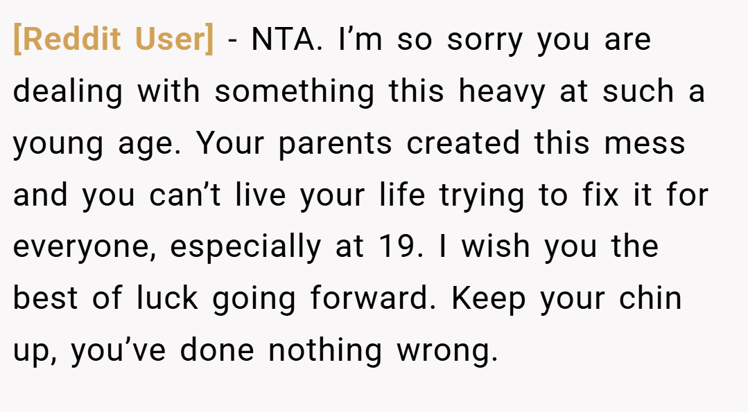 [Reddit User] − NTA. I’m so sorry you are dealing with something this heavy at such a young age. Your parents created this mess and you can’t live your life trying to fix it for everyone, especially at 19. I wish you the best of luck going forward. Keep your chin up, you’ve done nothing wrong.