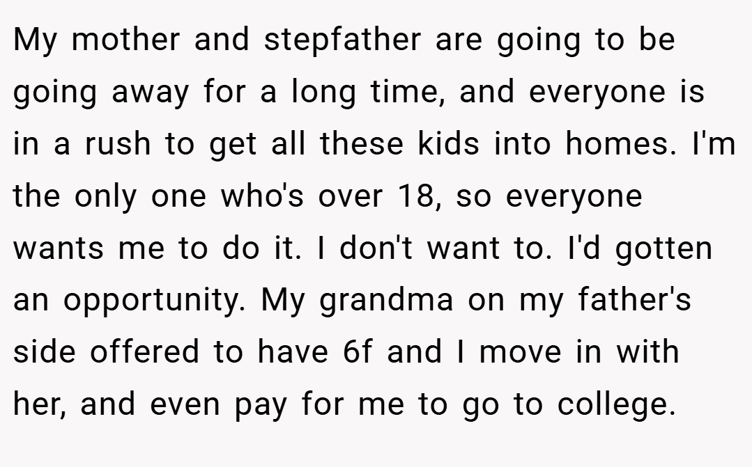 My mother and stepfather are going to be going away for a long time, and everyone is in a rush to get all these kids into homes. I'm the only one who's over 18, so everyone wants me to do it. I don't want to. I'd gotten an opportunity. My grandma on my father's side offered to have 6f and I move in with her, and even pay for me to go to college.
