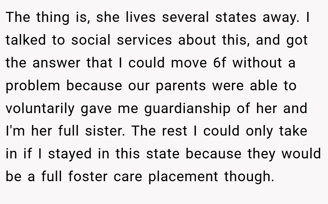 The thing is, she lives several states away. I talked to social services about this, and got the answer that I could move 6f without a problem because our parents were able to voluntarily gave me guardianship of her and I'm her full sister. The rest I could only take in if I stayed in this state because they would be a full foster care placement though.