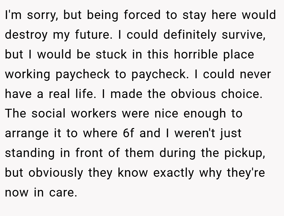 I'm sorry, but being forced to stay here would destroy my future. I could definitely survive, but I would be stuck in this horrible place working paycheck to paycheck. I could never have a real life. I made the obvious choice. The social workers were nice enough to arrange it to where 6f and I weren't just standing in front of them during the pickup, but obviously they know exactly why they're now in care.