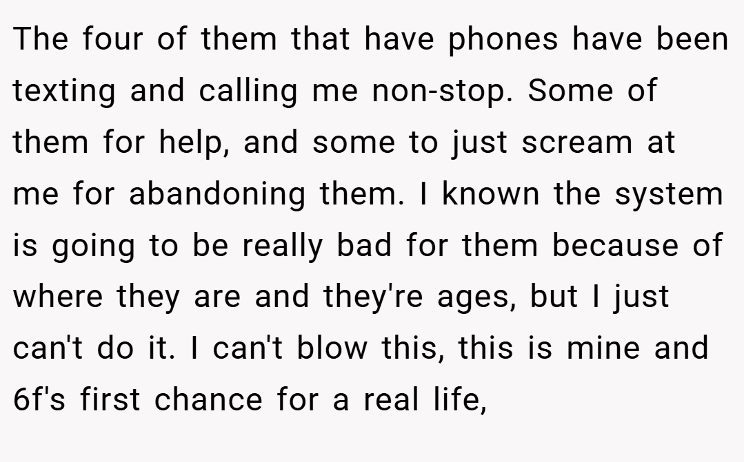 The four of them that have phones have been texting and calling me non-stop. Some of them for help, and some to just scream at me for abandoning them. I known the system is going to be really bad for them because of where they are and they're ages, but I just can't do it. I can't blow this, this is mine and 6f's first chance for a real life,
