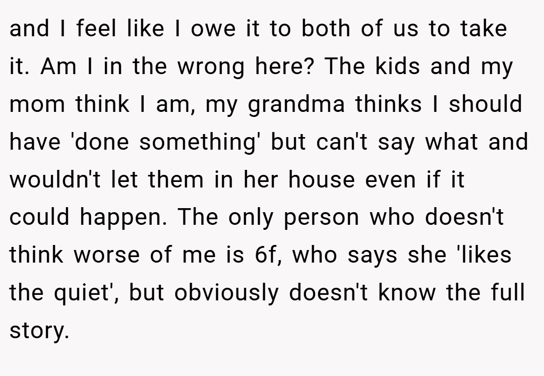 and I feel like I owe it to both of us to take it. Am I in the wrong here? The kids and my mom think I am, my grandma thinks I should have 'done something' but can't say what and wouldn't let them in her house even if it could happen. The only person who doesn't think worse of me is 6f, who says she 'likes the quiet', but obviously doesn't know the full story.