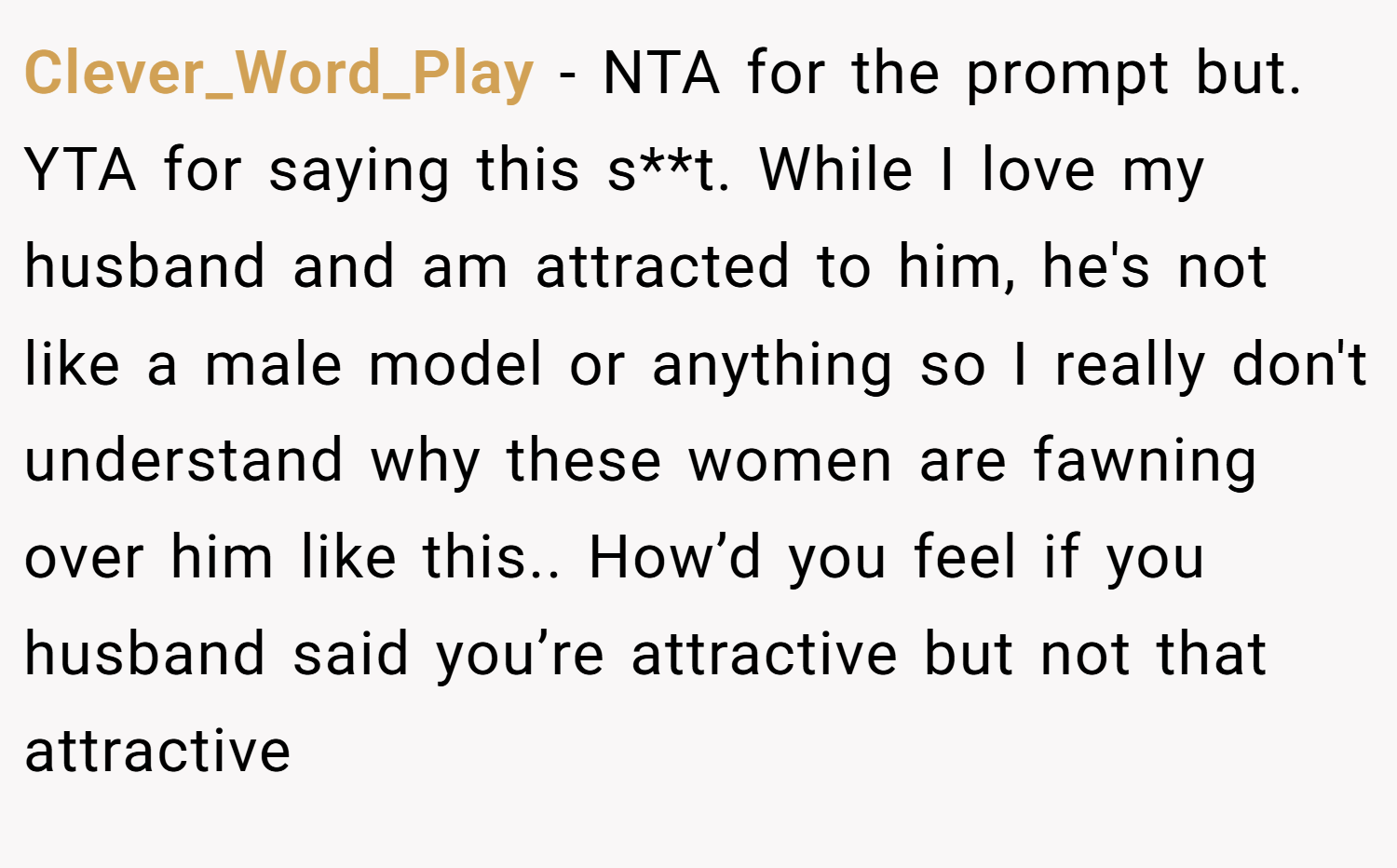 Clever_Word_Play − NTA for the prompt but. YTA for saying this s**t. While I love my husband and am attracted to him, he's not like a male model or anything so I really don't understand why these women are fawning over him like this.. How’d you feel if you husband said you’re attractive but not that attractive