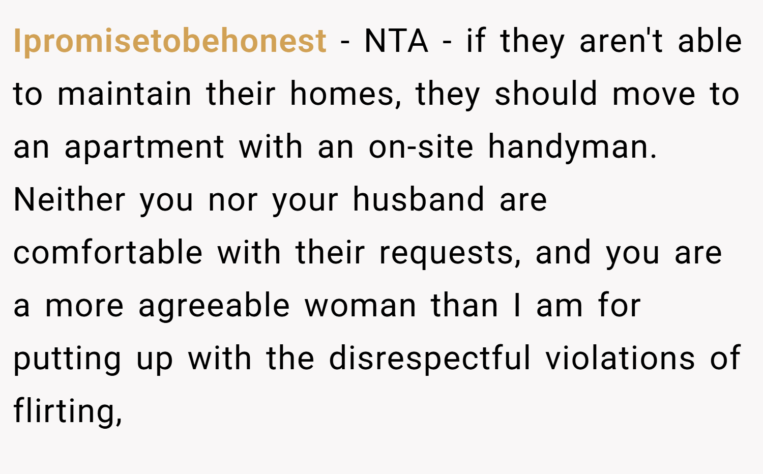 Ipromisetobehonest − NTA - if they aren't able to maintain their homes, they should move to an apartment with an on-site handyman. Neither you nor your husband are comfortable with their requests, and you are a more agreeable woman than I am for putting up with the disrespectful violations of flirting,