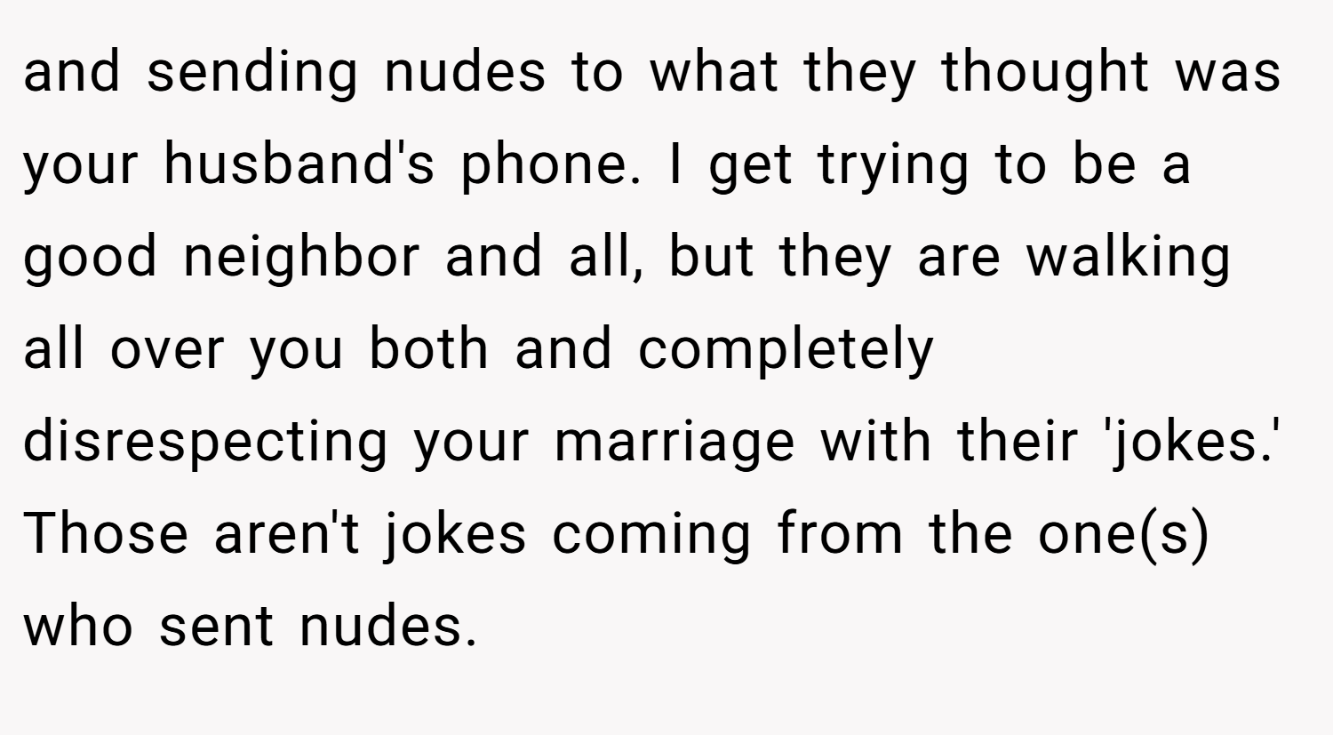and sending nudes to what they thought was your husband's phone. I get trying to be a good neighbor and all, but they are walking all over you both and completely disrespecting your marriage with their 'jokes.' Those aren't jokes coming from the one(s) who sent nudes.
