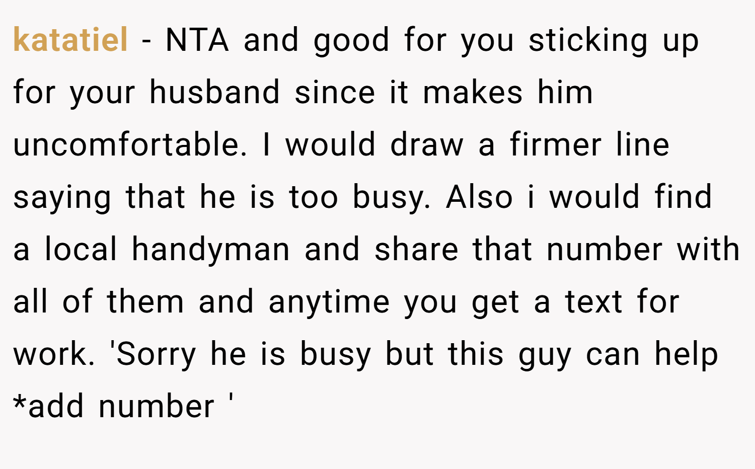 katatiel − NTA and good for you sticking up for your husband since it makes him uncomfortable. I would draw a firmer line saying that he is too busy. Also i would find a local handyman and share that number with all of them and anytime you get a text for work. 'Sorry he is busy but this guy can help *add number '