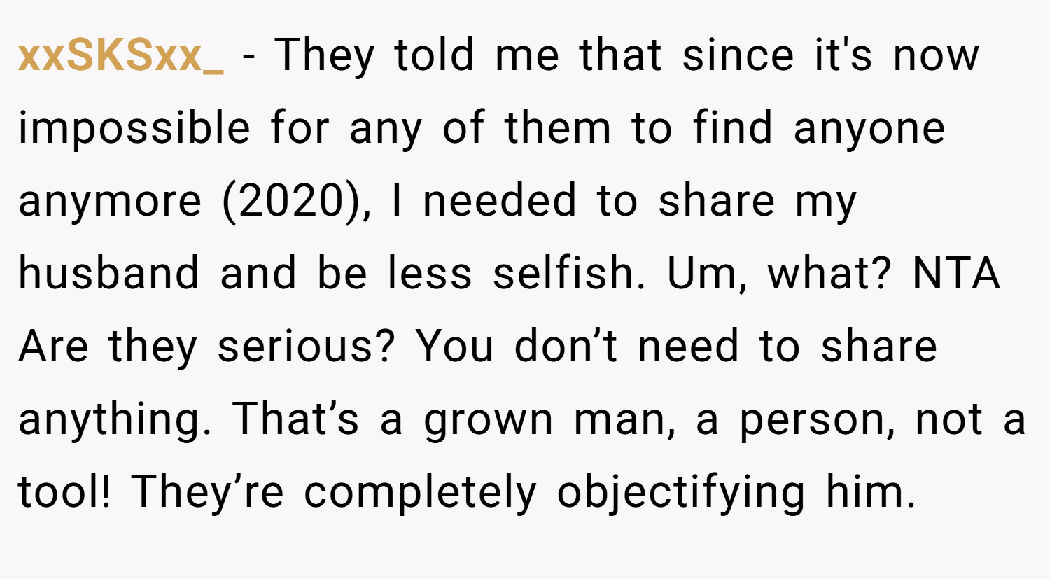 xxSKSxx_ − They told me that since it's now impossible for any of them to find anyone anymore (2020), I needed to share my husband and be less selfish. Um, what? NTA Are they serious? You don’t need to share anything. That’s a grown man, a person, not a tool! They’re completely objectifying him.