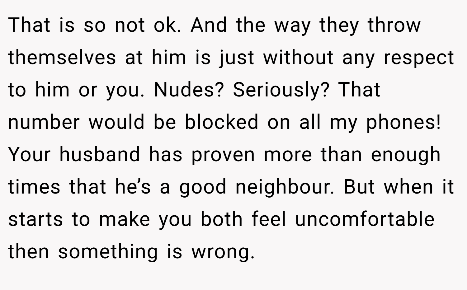 That is so not ok. And the way they throw themselves at him is just without any respect to him or you. Nudes? Seriously? That number would be blocked on all my phones! Your husband has proven more than enough times that he’s a good neighbour. But when it starts to make you both feel uncomfortable then something is wrong.