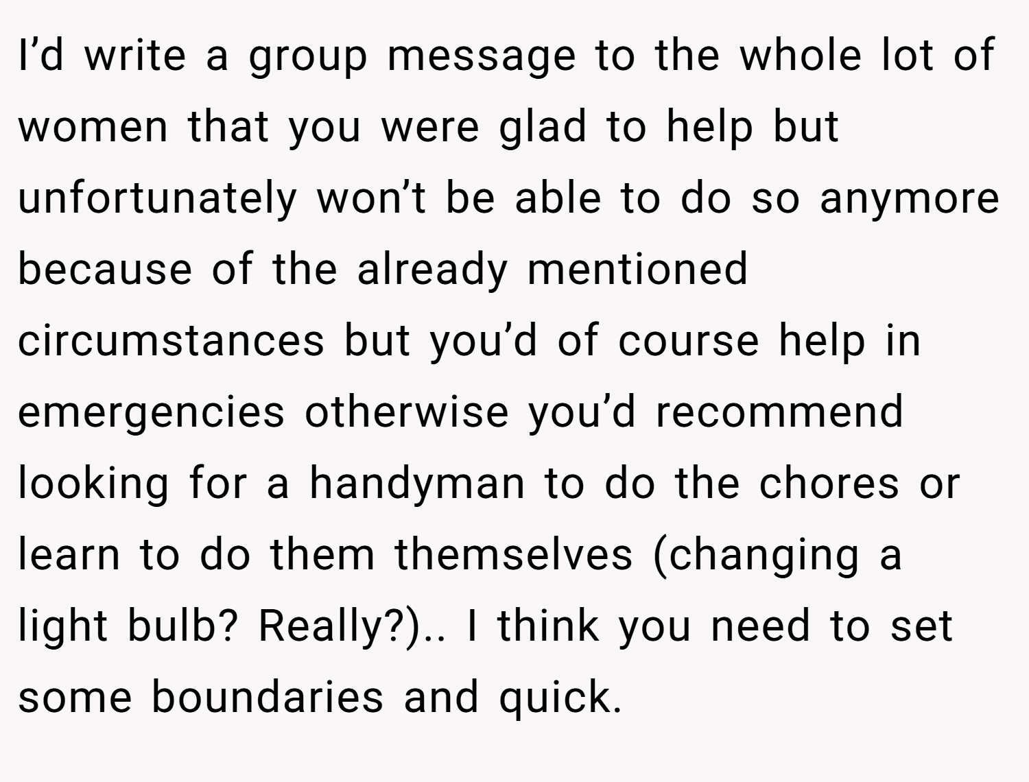 I’d write a group message to the whole lot of women that you were glad to help but unfortunately won’t be able to do so anymore because of the already mentioned circumstances but you’d of course help in emergencies otherwise you’d recommend looking for a handyman to do the chores or learn to do them themselves (changing a light bulb? Really?).. I think you need to set some boundaries and quick.