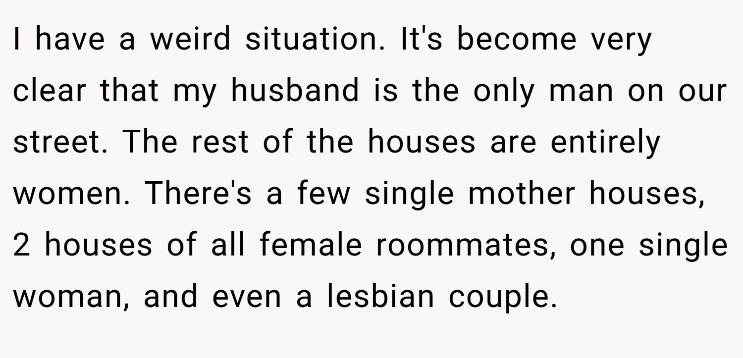 I have a weird situation. It's become very clear that my husband is the only man on our street. The rest of the houses are entirely women. There's a few single mother houses, 2 houses of all female roommates, one single woman, and even a lesbian couple.