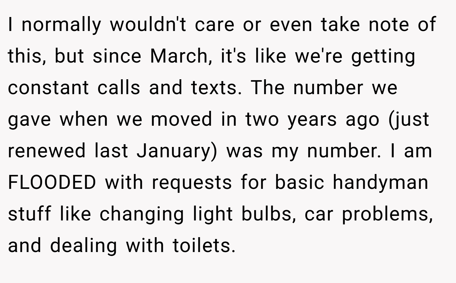 I normally wouldn't care or even take note of this, but since March, it's like we're getting constant calls and texts. The number we gave when we moved in two years ago (just renewed last January) was my number. I am FLOODED with requests for basic handyman stuff like changing light bulbs, car problems, and dealing with toilets.