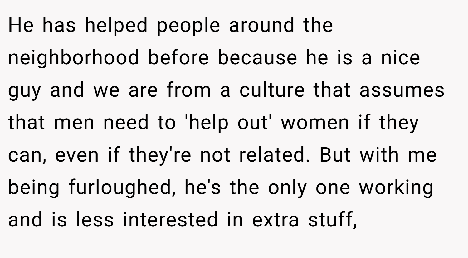He has helped people around the neighborhood before because he is a nice guy and we are from a culture that assumes that men need to 'help out' women if they can, even if they're not related. But with me being furloughed, he's the only one working and is less interested in extra stuff,