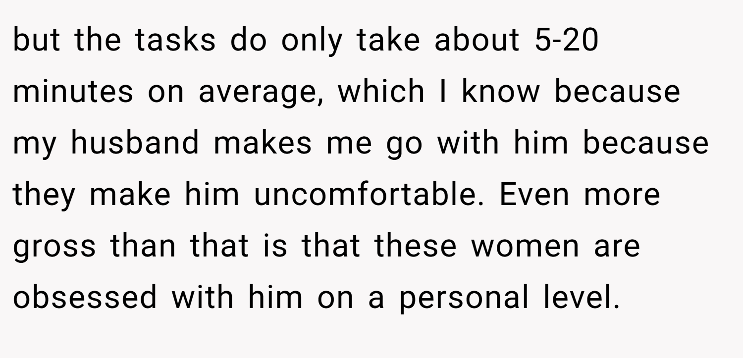 but the tasks do only take about 5-20 minutes on average, which I know because my husband makes me go with him because they make him uncomfortable. Even more gross than that is that these women are obsessed with him on a personal level.