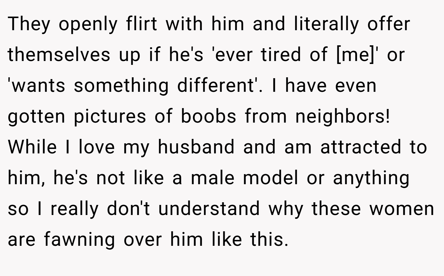 They openly flirt with him and literally offer themselves up if he's 'ever tired of [me]' or 'wants something different'. I have even gotten pictures of boobs from neighbors! While I love my husband and am attracted to him, he's not like a male model or anything so I really don't understand why these women are fawning over him like this.