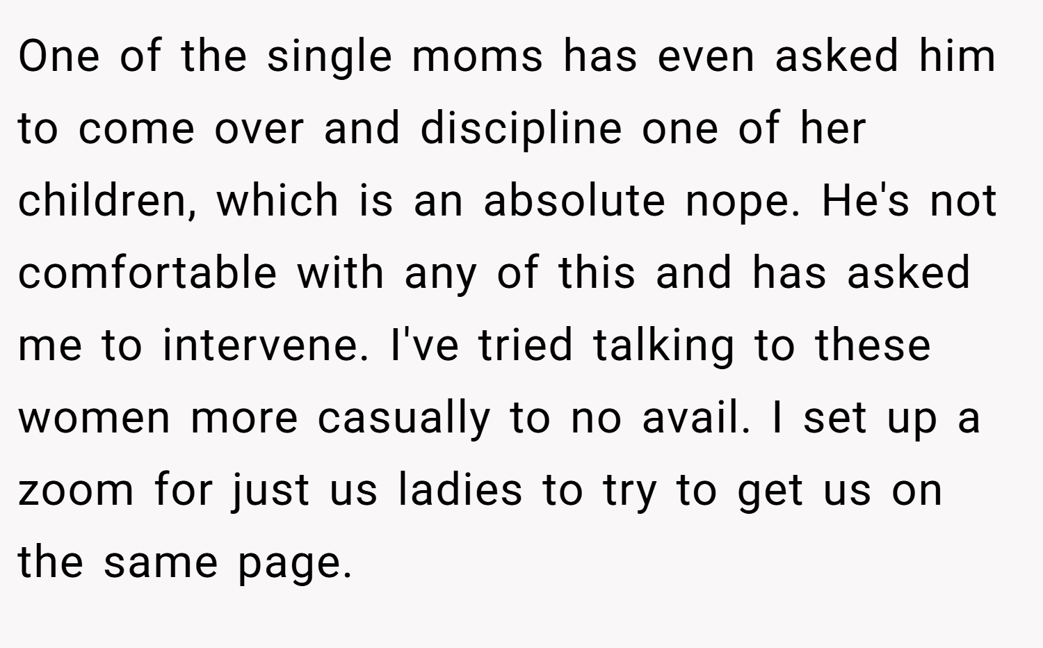 One of the single moms has even asked him to come over and discipline one of her children, which is an absolute nope. He's not comfortable with any of this and has asked me to intervene. I've tried talking to these women more casually to no avail. I set up a zoom for just us ladies to try to get us on the same page.