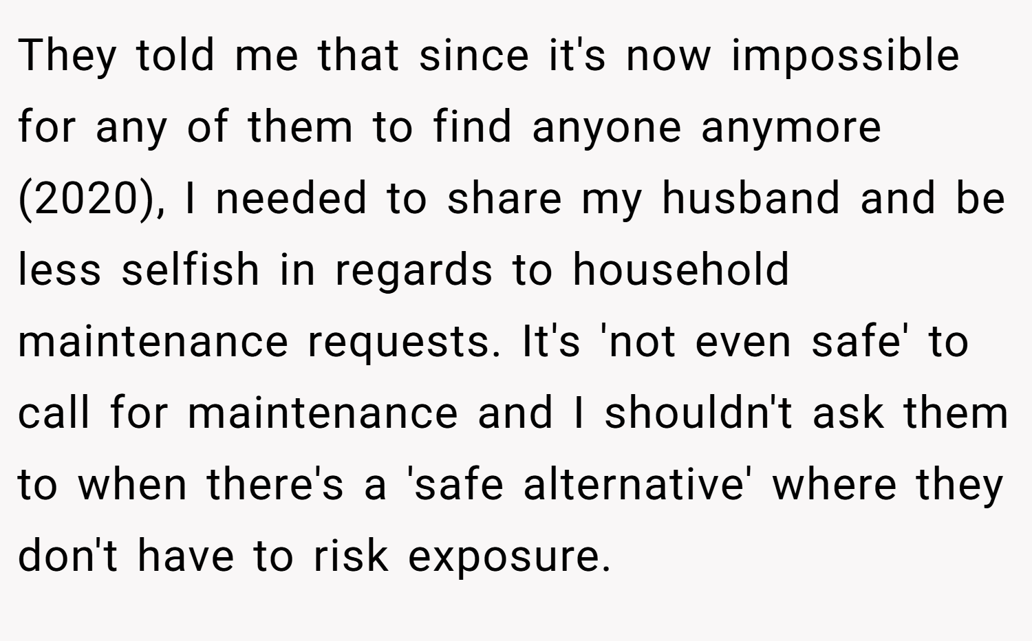 They told me that since it's now impossible for any of them to find anyone anymore (2020), I needed to share my husband and be less selfish in regards to household maintenance requests. It's 'not even safe' to call for maintenance and I shouldn't ask them to when there's a 'safe alternative' where they don't have to risk exposure.