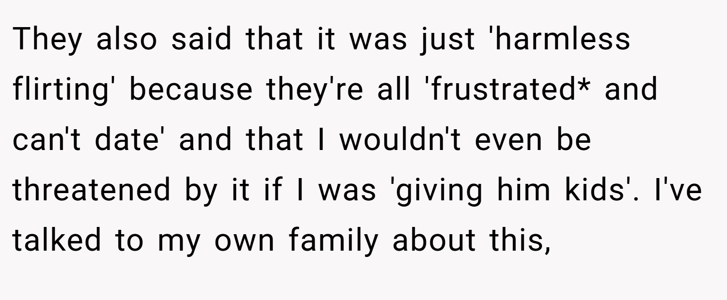 They also said that it was just 'harmless flirting' because they're all 'frustrated* and can't date' and that I wouldn't even be threatened by it if I was 'giving him kids'. I've talked to my own family about this,