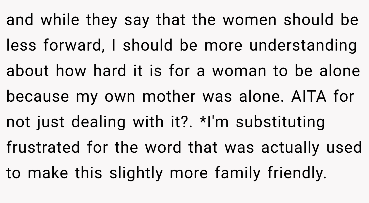 and while they say that the women should be less forward, I should be more understanding about how hard it is for a woman to be alone because my own mother was alone. AITA for not just dealing with it?. *I'm substituting frustrated for the word that was actually used to make this slightly more family friendly.