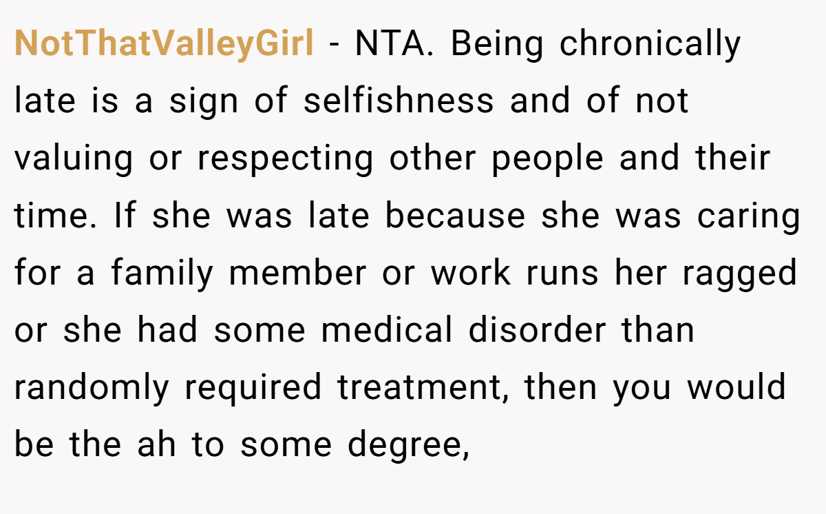 NotThatValleyGirl − NTA. Being chronically late is a sign of selfishness and of not valuing or respecting other people and their time. If she was late because she was caring for a family member or work runs her ragged or she had some medical disorder than randomly required treatment, then you would be the ah to some degree,