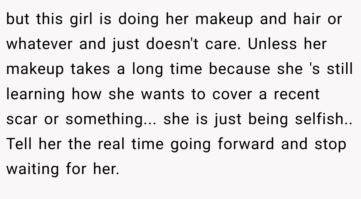 but this girl is doing her makeup and hair or whatever and just doesn't care. Unless her makeup takes a long time because she 's still learning how she wants to cover a recent scar or something... she is just being selfish.. Tell her the real time going forward and stop waiting for her.
